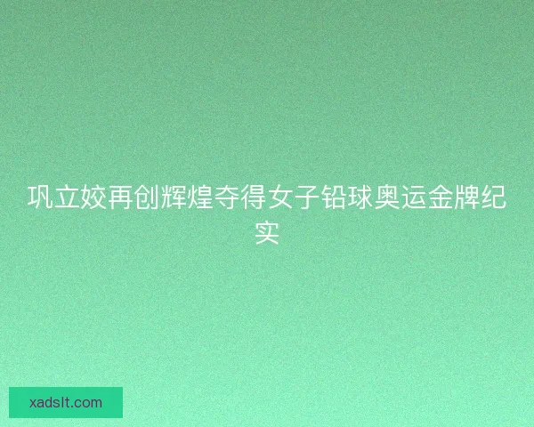 巩立姣再创辉煌夺得女子铅球奥运金牌纪实