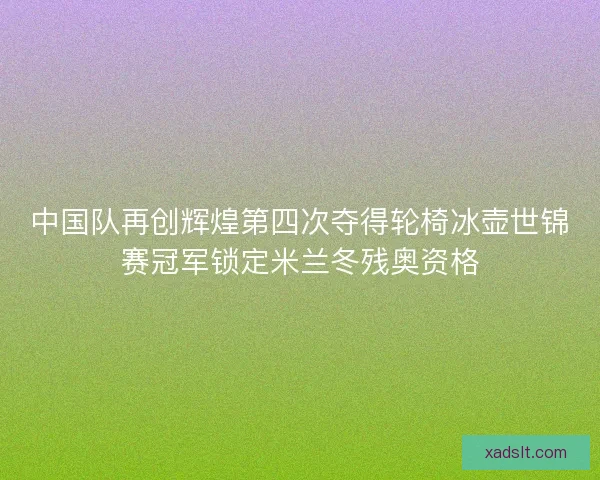 中国队再创辉煌第四次夺得轮椅冰壶世锦赛冠军锁定米兰冬残奥资格