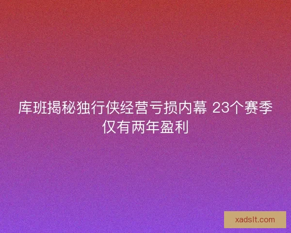 库班揭秘独行侠经营亏损内幕 23个赛季仅有两年盈利