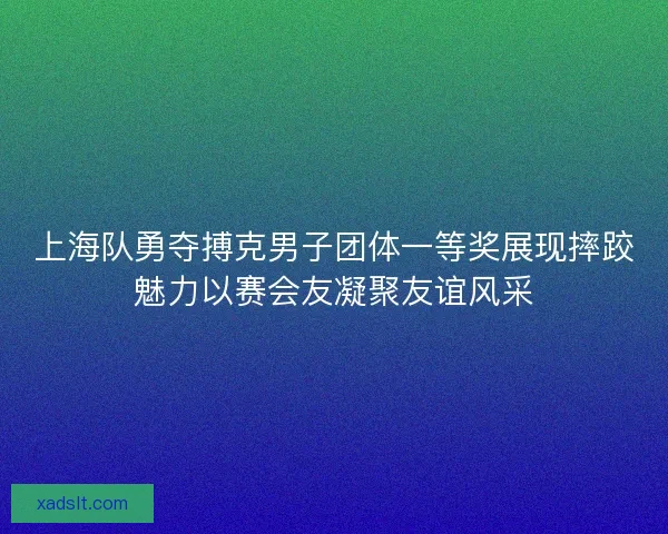 上海队勇夺搏克男子团体一等奖展现摔跤魅力以赛会友凝聚友谊风采